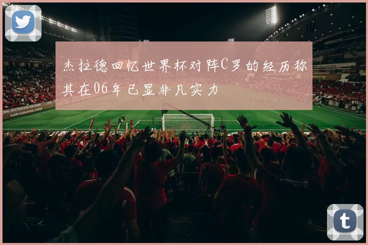 杰拉德回忆世界杯对阵C罗的经历称其在06年已显非凡实力