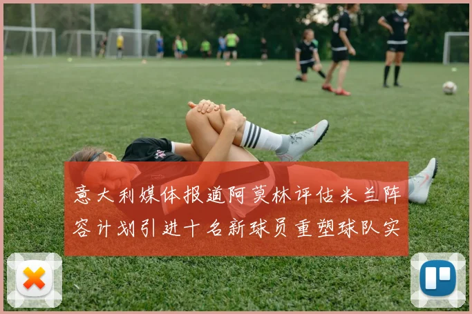 意大利媒体报道阿莫林评估米兰阵容计划引进十名新球员重塑球队实力