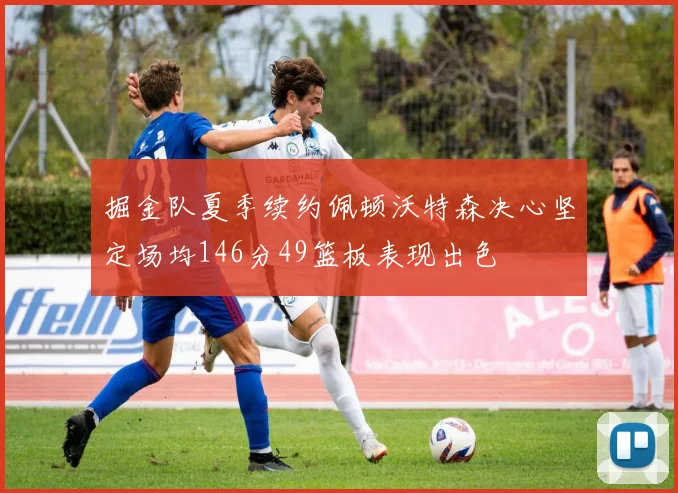 掘金队夏季续约佩顿沃特森决心坚定场均146分49篮板表现出色