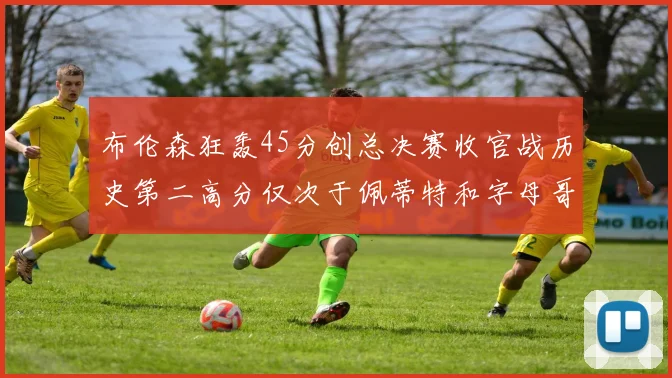 布伦森狂轰45分创总决赛收官战历史第二高分仅次于佩蒂特和字母哥