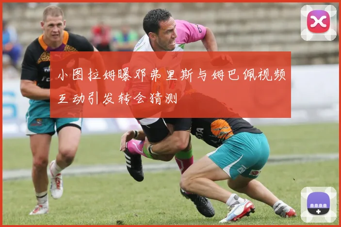 小图拉姆曝邓弗里斯与姆巴佩视频互动引发转会猜测