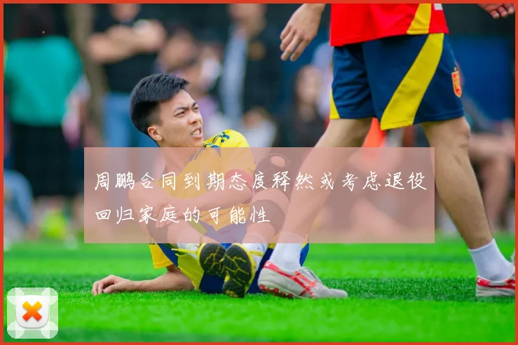 周鹏合同到期态度释然或考虑退役回归家庭的可能性