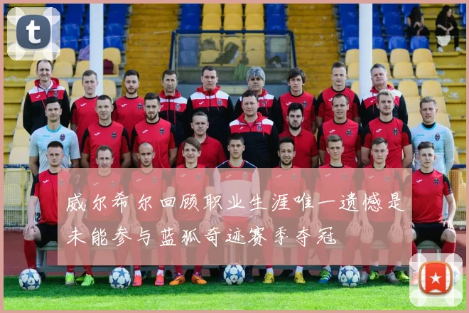 威尔希尔回顾职业生涯唯一遗憾是未能参与蓝狐奇迹赛季夺冠