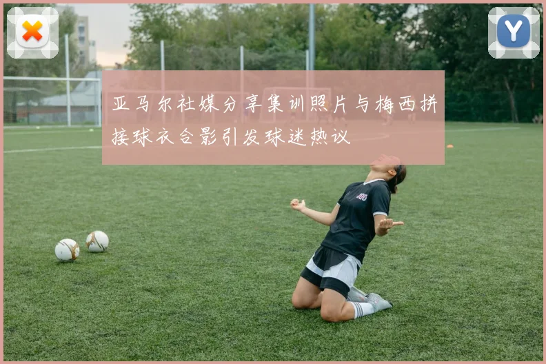 亚马尔社媒分享集训照片与梅西拼接球衣合影引发球迷热议