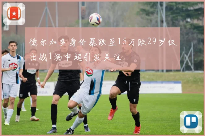 德尔加多身价暴跌至15万欧29岁仅出战1场中超引发关注