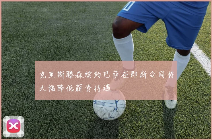 克里斯滕森续约巴萨在即新合同将大幅降低薪资待遇