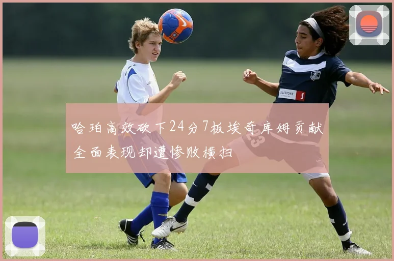 哈珀高效砍下24分7板埃奇库姆贡献全面表现却遭惨败横扫