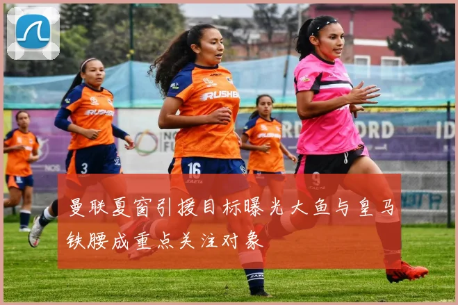 曼联夏窗引援目标曝光大鱼与皇马铁腰成重点关注对象