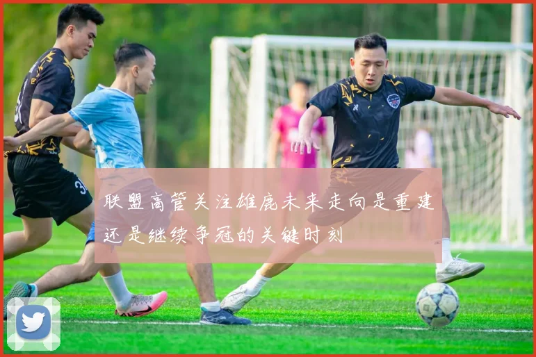 联盟高管关注雄鹿未来走向是重建还是继续争冠的关键时刻