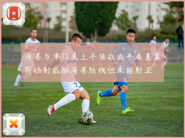 海港与津门虎上半场战成平局基莱斯远射威胁海港防线但未能射正