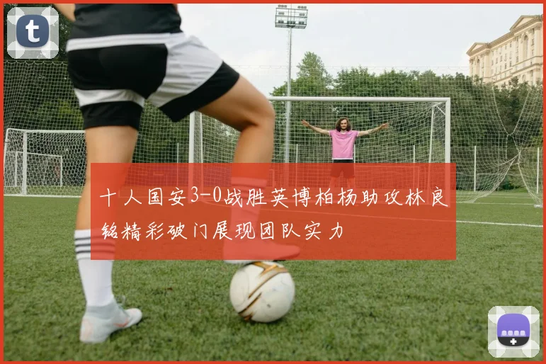 十人国安3-0战胜英博柏杨助攻林良铭精彩破门展现团队实力