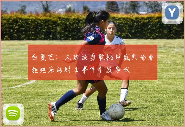 白曼巴：文班该勇敢批评裁判而非拒绝采访肘击事件引发争议