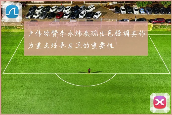 卢伟称赞李永炜表现出色强调其作为重点培养后卫的重要性