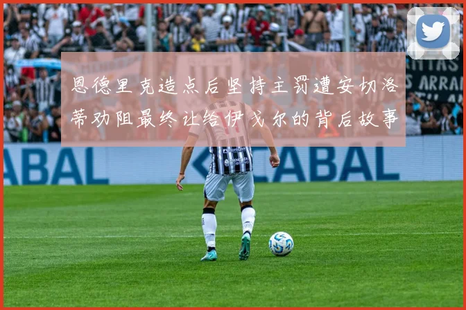 恩德里克造点后坚持主罚遭安切洛蒂劝阻最终让给伊戈尔的背后故事