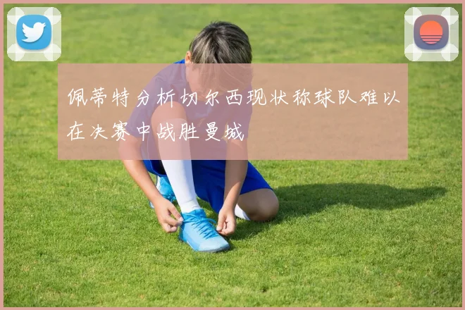 佩蒂特分析切尔西现状称球队难以在决赛中战胜曼城