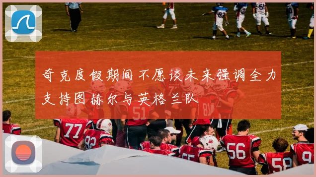 奇克度假期间不愿谈未来强调全力支持图赫尔与英格兰队