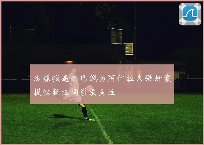 法媒报道姆巴佩为阿什拉夫强奸案提供新证词引发关注