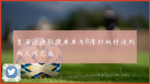皇马迅速引援库库与B席科纳特谈判两天内完成