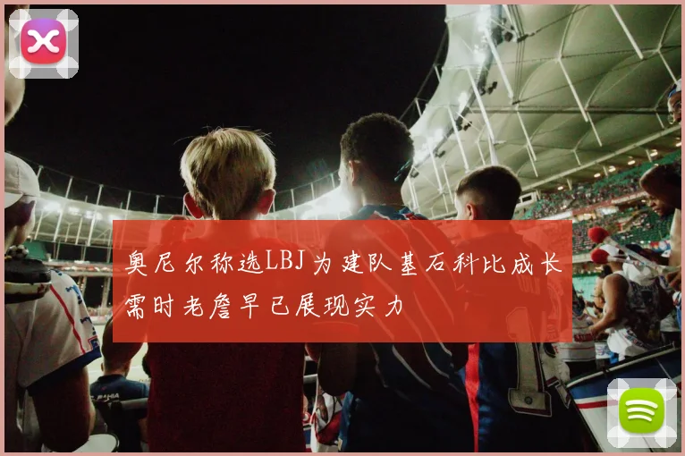 奥尼尔称选LBJ为建队基石科比成长需时老詹早已展现实力