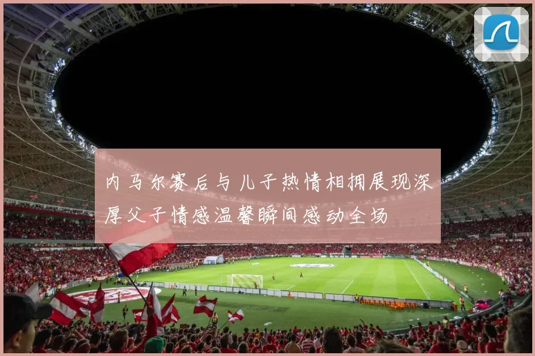 内马尔赛后与儿子热情相拥展现深厚父子情感温馨瞬间感动全场