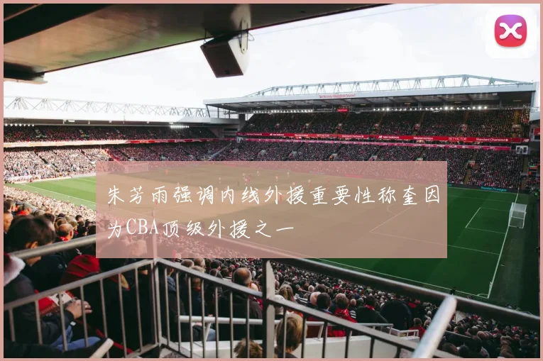 朱芳雨强调内线外援重要性称奎因为CBA顶级外援之一