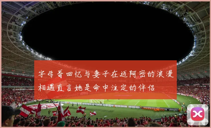 字母哥回忆与妻子在迈阿密的浪漫相遇直言她是命中注定的伴侣