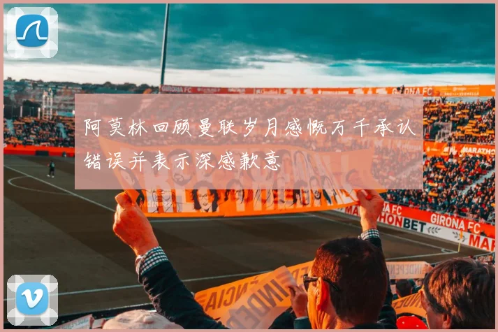 阿莫林回顾曼联岁月感慨万千承认错误并表示深感歉意