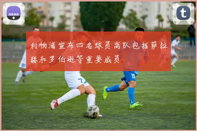 利物浦宣布四名球员离队包括萨拉赫和罗伯逊等重要成员