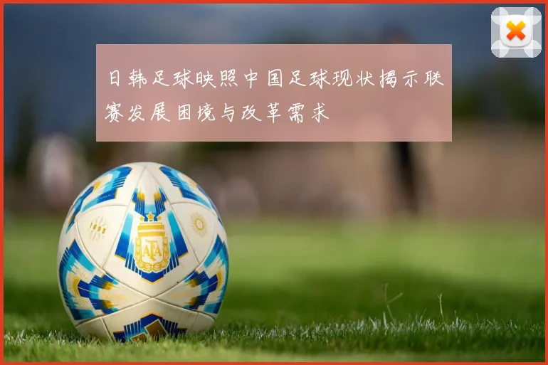 日韩足球映照中国足球现状揭示联赛发展困境与改革需求