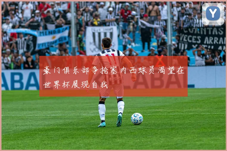 豪门俱乐部争抢塞内西球员渴望在世界杯展现自我