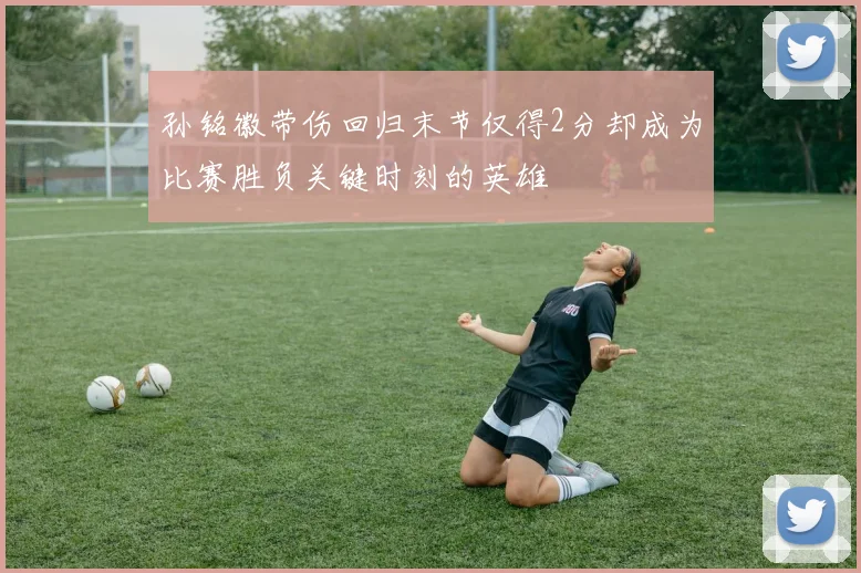 孙铭徽带伤回归末节仅得2分却成为比赛胜负关键时刻的英雄