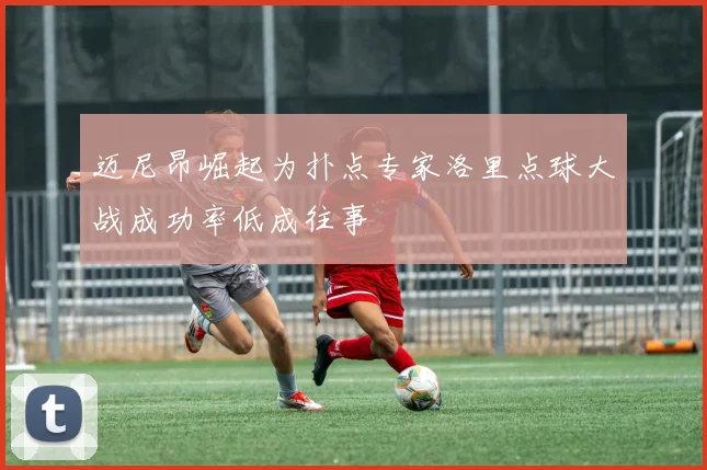 迈尼昂崛起为扑点专家洛里点球大战成功率低成往事