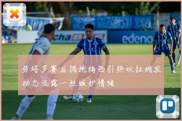 劳塔罗赛后拥抱梅西引热议拉姆发动态流露一丝嫉妒情绪
